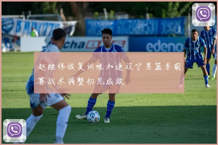 赵继伟恢复训练加速辽宁男篮季前赛战术调整初见成效