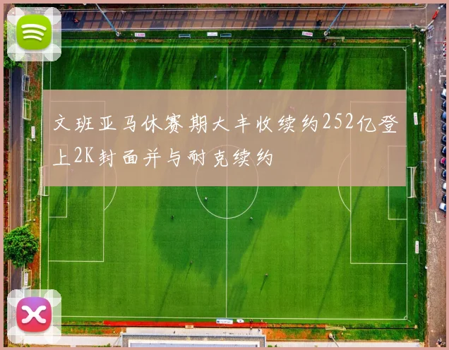 文班亚马休赛期大丰收续约252亿登上2K封面并与耐克续约