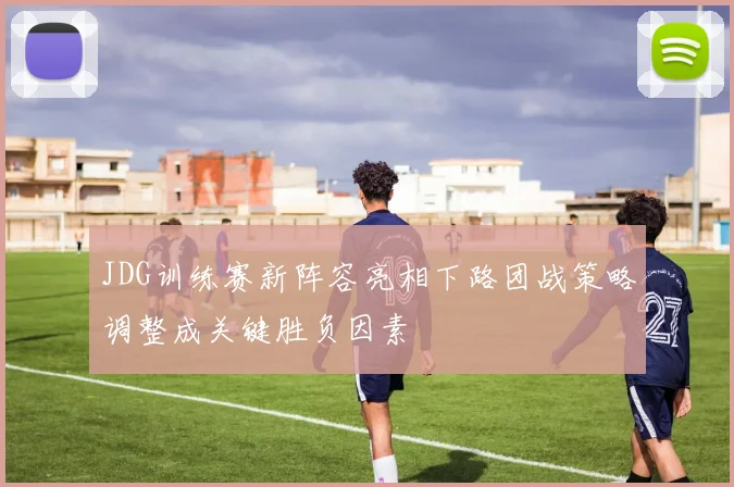 JDG训练赛新阵容亮相下路团战策略调整成关键胜负因素