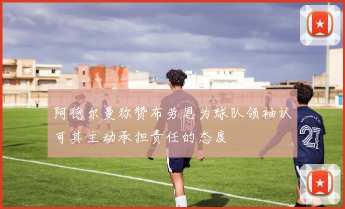 阿德尔曼称赞布劳恩为球队领袖认可其主动承担责任的态度