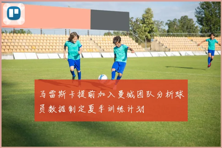 马雷斯卡提前加入曼城团队分析球员数据制定夏季训练计划