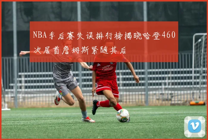 NBA季后赛失误排行榜揭晓哈登460次居首詹姆斯紧随其后