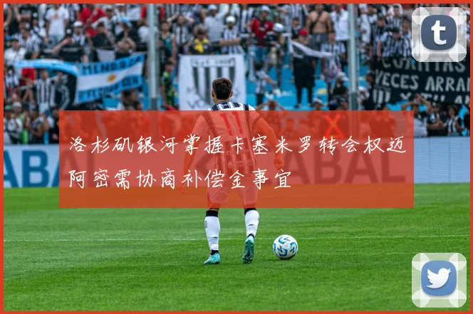 洛杉矶银河掌握卡塞米罗转会权迈阿密需协商补偿金事宜
