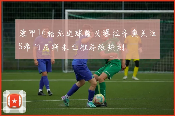 意甲16轮无进球隆戈曝拉齐奥关注S希门尼斯米兰推荐给热刺