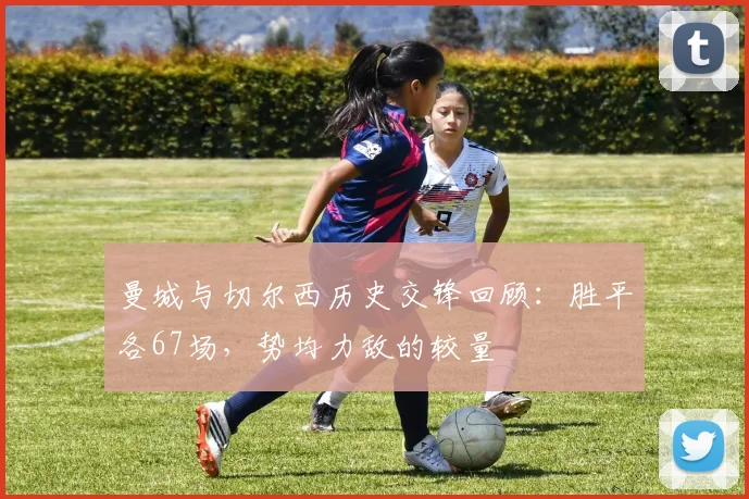 曼城与切尔西历史交锋回顾：胜平各67场，势均力敌的较量
