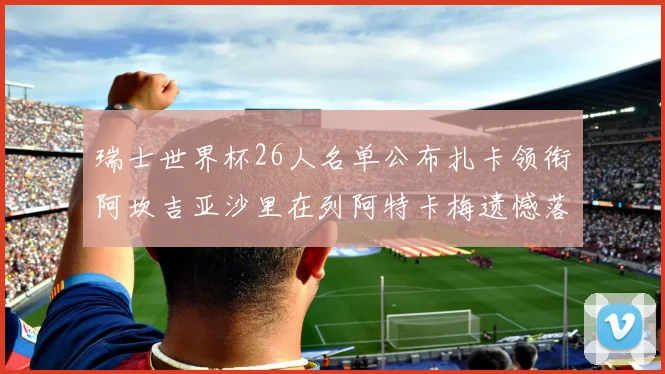 瑞士世界杯26人名单公布扎卡领衔阿坎吉亚沙里在列阿特卡梅遗憾落选