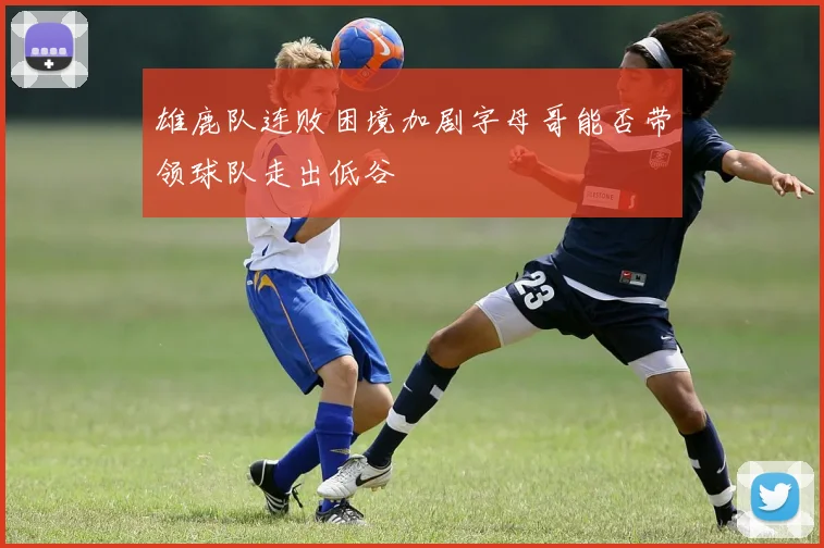 雄鹿队连败困境加剧字母哥能否带领球队走出低谷