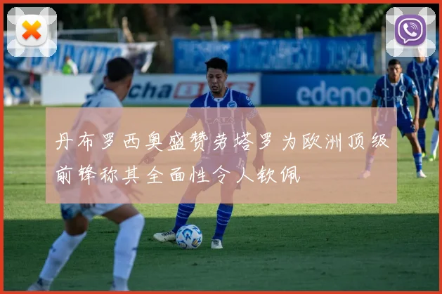 丹布罗西奥盛赞劳塔罗为欧洲顶级前锋称其全面性令人钦佩