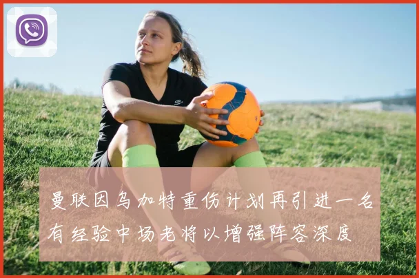 曼联因乌加特重伤计划再引进一名有经验中场老将以增强阵容深度