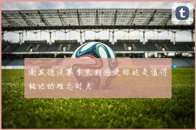 谢泼德谈赛季失利感受称这是值得铭记的难忘时光