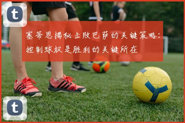 塞蒂恩揭秘击败巴萨的关键策略：控制球权是胜利的关键所在