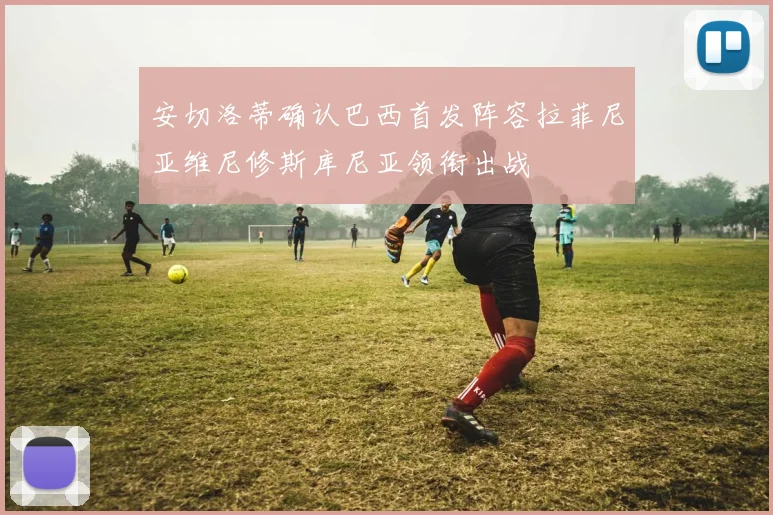 安切洛蒂确认巴西首发阵容拉菲尼亚维尼修斯库尼亚领衔出战