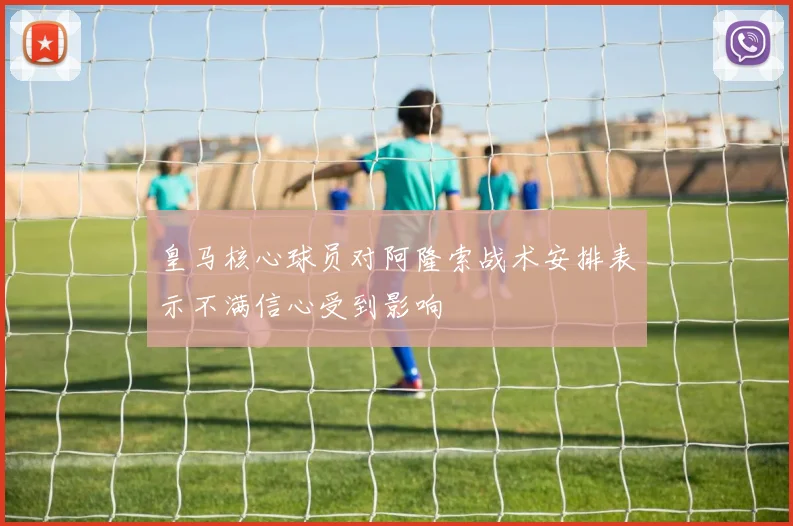 皇马核心球员对阿隆索战术安排表示不满信心受到影响