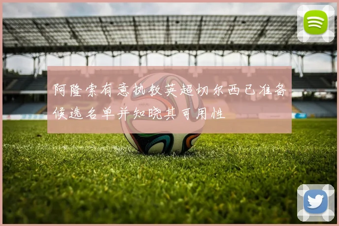 阿隆索有意执教英超切尔西已准备候选名单并知晓其可用性