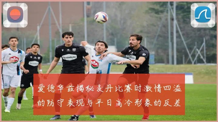 爱德华兹揭秘麦丹比赛时激情四溢的防守表现与平日高冷形象的反差
