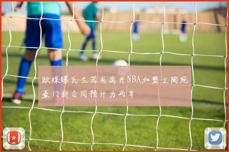 欧媒曝瓦兰若或离开NBA加盟立陶宛豪门新合同预计为两年