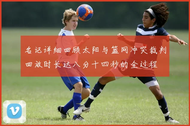 名记详细回顾太阳与篮网冲突裁判回放时长达八分十四秒的全过程
