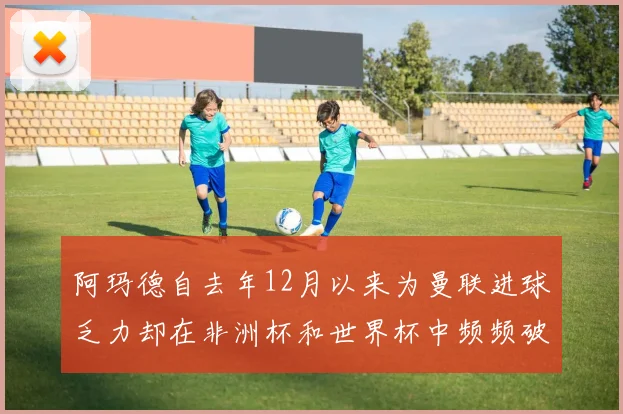 阿玛德自去年12月以来为曼联进球乏力却在非洲杯和世界杯中频频破门