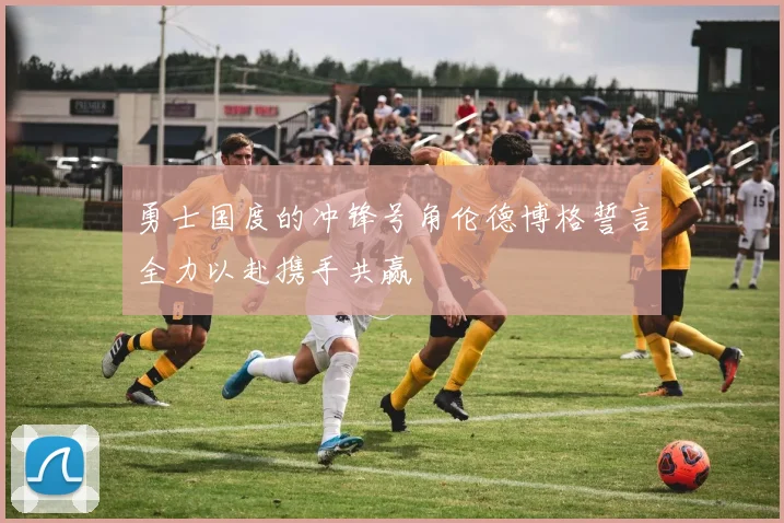 勇士国度的冲锋号角伦德博格誓言全力以赴携手共赢