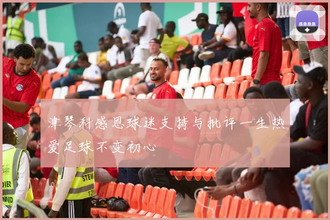 津琴科感恩球迷支持与批评一生热爱足球不变初心